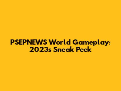 PSEPNEWS World Gameplay: 2023's Sneak Peek