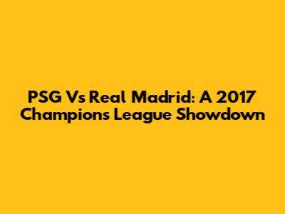 PSG Vs Real Madrid: A 2017 Champions League Showdown