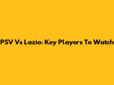 PSV Vs Lazio: Key Players To Watch