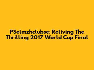 PSelmzhclubse: Reliving The Thrilling 2017 World Cup Final