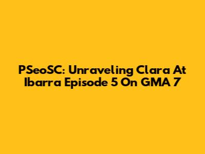 PSeoSC: Unraveling 'Clara At Ibarra' Episode 5 On GMA 7