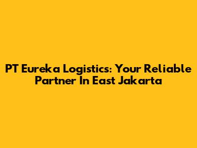 PT Eureka Logistics: Your Reliable Partner In East Jakarta