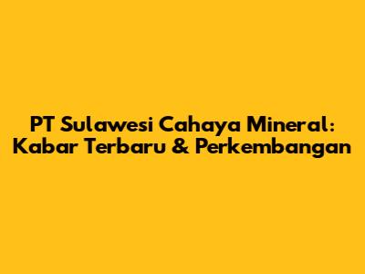 PT Sulawesi Cahaya Mineral: Kabar Terbaru & Perkembangan