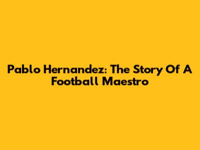 Pablo Hernandez: The Story Of A Football Maestro
