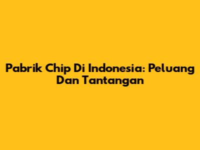 Pabrik Chip Di Indonesia: Peluang Dan Tantangan