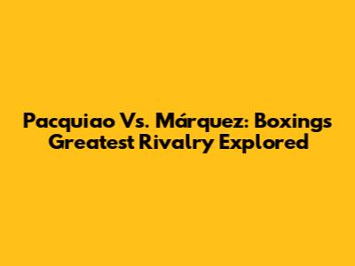 Pacquiao Vs. Márquez: Boxing's Greatest Rivalry Explored
