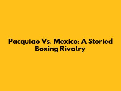 Pacquiao Vs. Mexico: A Storied Boxing Rivalry