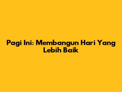Pagi Ini: Membangun Hari Yang Lebih Baik
