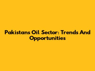 Pakistan's Oil Sector: Trends And Opportunities