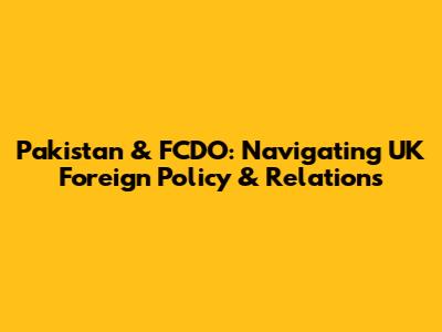 Pakistan & FCDO: Navigating UK Foreign Policy & Relations