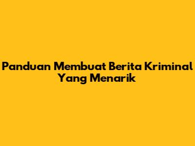 Panduan Membuat Berita Kriminal Yang Menarik