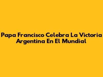 Papa Francisco Celebra La Victoria Argentina En El Mundial