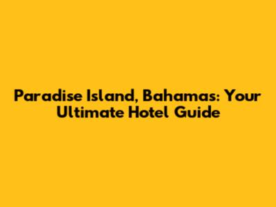 Paradise Island, Bahamas: Your Ultimate Hotel Guide