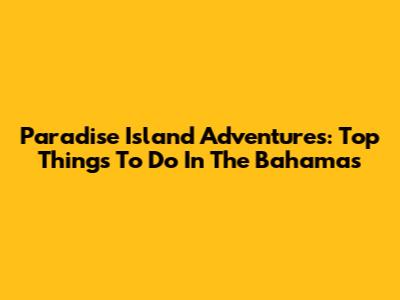 Paradise Island Adventures: Top Things To Do In The Bahamas