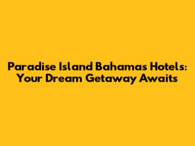 Paradise Island Bahamas Hotels: Your Dream Getaway Awaits