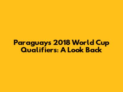Paraguay's 2018 World Cup Qualifiers: A Look Back