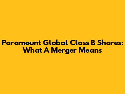 Paramount Global Class B Shares: What A Merger Means