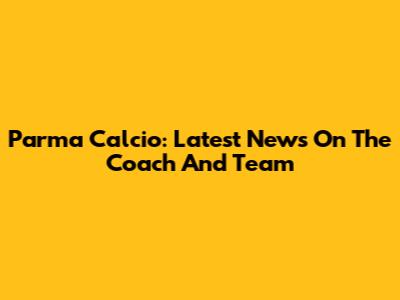 Parma Calcio: Latest News On The Coach And Team