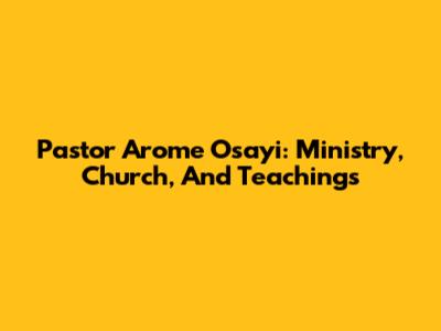 Pastor Arome Osayi: Ministry, Church, And Teachings