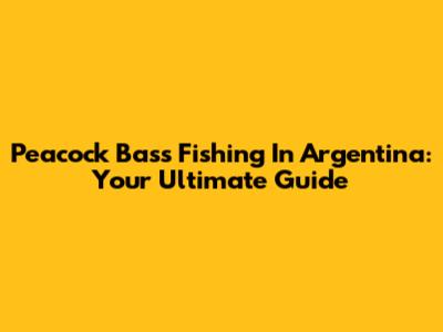 Peacock Bass Fishing In Argentina: Your Ultimate Guide