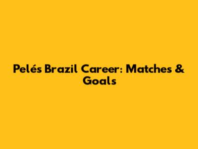 Pelé's Brazil Career: Matches & Goals