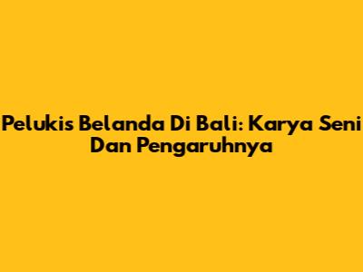Pelukis Belanda Di Bali: Karya Seni Dan Pengaruhnya