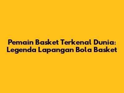 Pemain Basket Terkenal Dunia: Legenda Lapangan Bola Basket