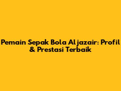 Pemain Sepak Bola Aljazair: Profil & Prestasi Terbaik