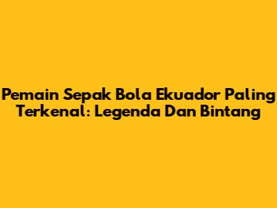Pemain Sepak Bola Ekuador Paling Terkenal: Legenda Dan Bintang