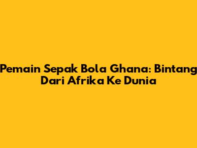 Pemain Sepak Bola Ghana: Bintang Dari Afrika Ke Dunia