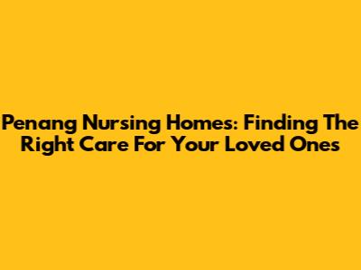 Penang Nursing Homes: Finding The Right Care For Your Loved Ones