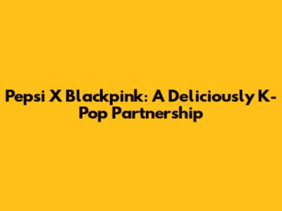 Pepsi X Blackpink: A Deliciously K-Pop Partnership