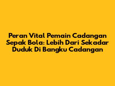 Peran Vital Pemain Cadangan Sepak Bola: Lebih Dari Sekadar Duduk Di Bangku Cadangan