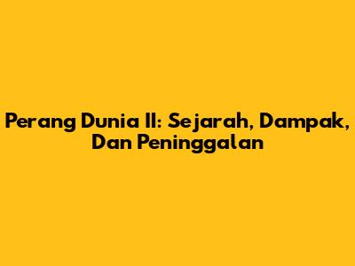 Perang Dunia II: Sejarah, Dampak, Dan Peninggalan