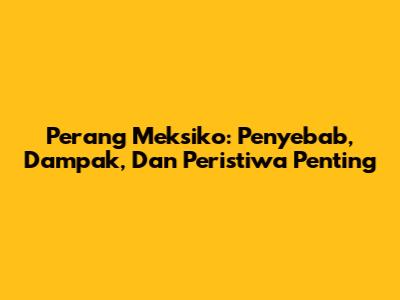 Perang Meksiko: Penyebab, Dampak, Dan Peristiwa Penting