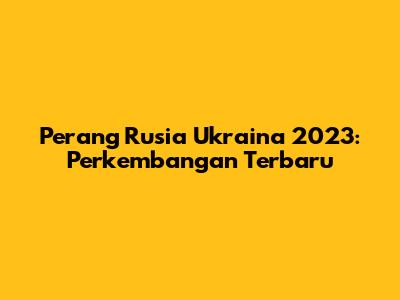 Perang Rusia Ukraina 2023: Perkembangan Terbaru