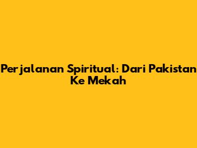 Perjalanan Spiritual: Dari Pakistan Ke Mekah