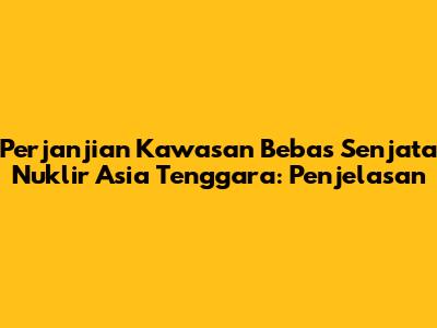 Perjanjian Kawasan Bebas Senjata Nuklir Asia Tenggara: Penjelasan
