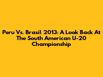 Peru Vs. Brasil 2013: A Look Back At The South American U-20 Championship