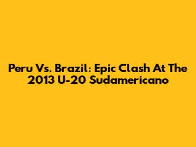 Peru Vs. Brazil: Epic Clash At The 2013 U-20 Sudamericano