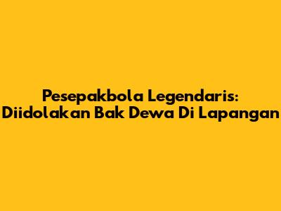Pesepakbola Legendaris: Diidolakan Bak Dewa Di Lapangan