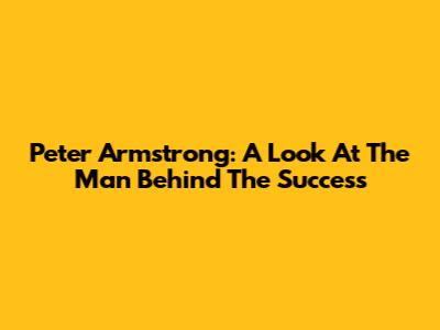 Peter Armstrong: A Look At The Man Behind The Success