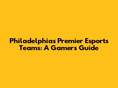 Philadelphia's Premier Esports Teams: A Gamer's Guide