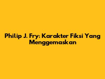 Philip J. Fry: Karakter Fiksi Yang Menggemaskan