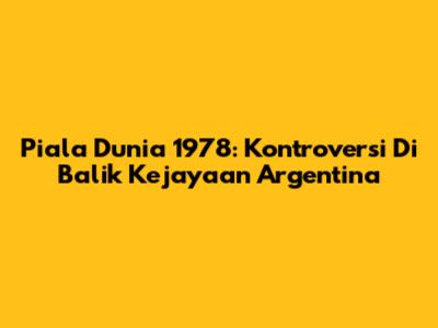 Piala Dunia 1978: Kontroversi Di Balik Kejayaan Argentina