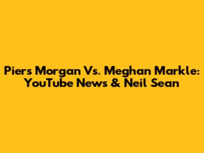 Piers Morgan Vs. Meghan Markle: YouTube News & Neil Sean