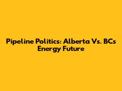 Pipeline Politics: Alberta Vs. BC's Energy Future