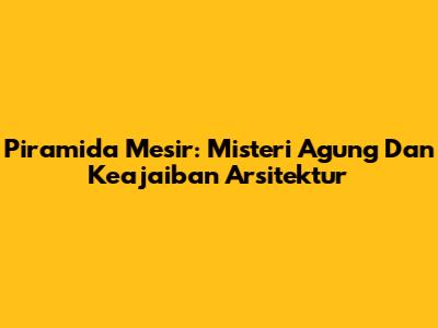 Piramida Mesir: Misteri Agung Dan Keajaiban Arsitektur