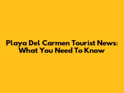 Playa Del Carmen Tourist News: What You Need To Know