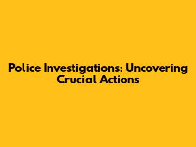 Police Investigations: Uncovering Crucial Actions